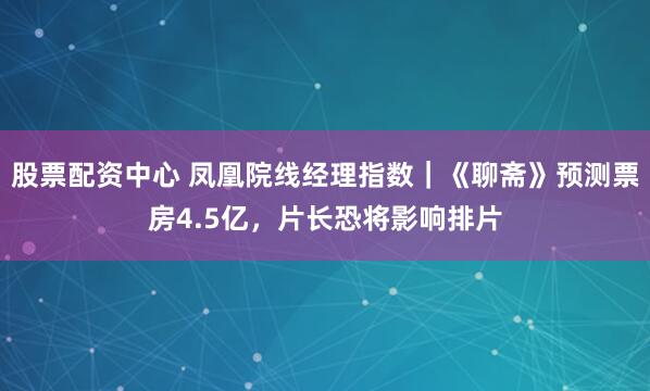 股票配资中心 凤凰院线经理指数｜《聊斋》预测票房4.5亿，片长恐将影响排片
